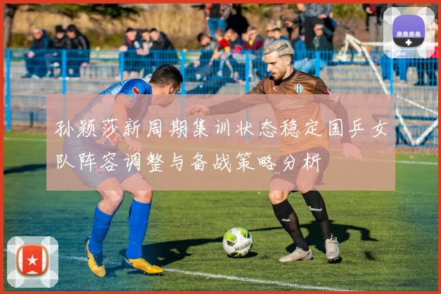 孙颖莎新周期集训状态稳定国乒女队阵容调整与备战策略分析