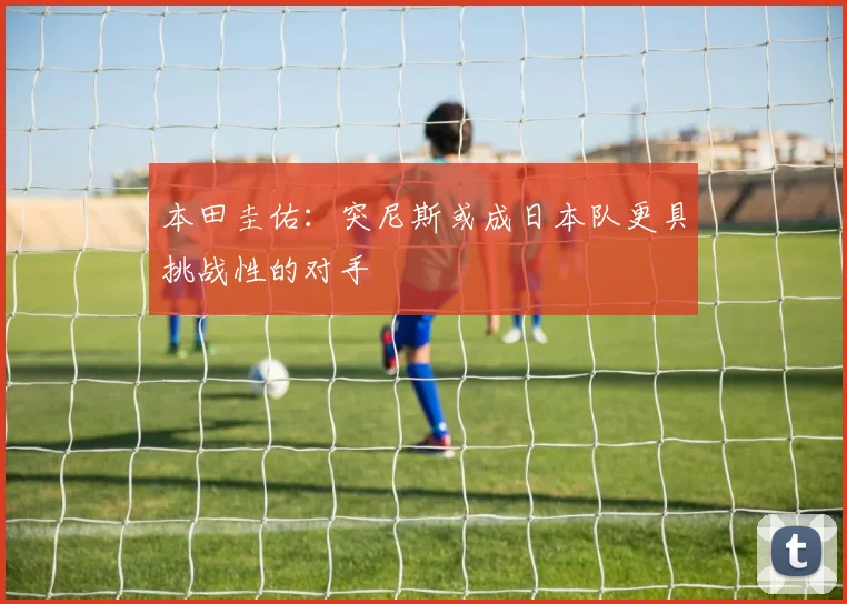本田圭佑：突尼斯或成日本队更具挑战性的对手