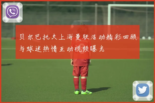 贝尔巴托夫上海曼联活动精彩回顾与球迷热情互动视频曝光