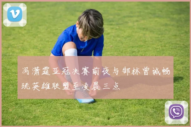 冯潇霆亚冠决赛前夜与郜林曾诚畅玩英雄联盟至凌晨三点