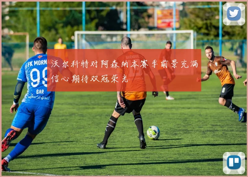 沃尔科特对阿森纳本赛季前景充满信心期待双冠荣光