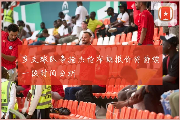多支球队争抢杰伦布朗报价将持续一段时间分析