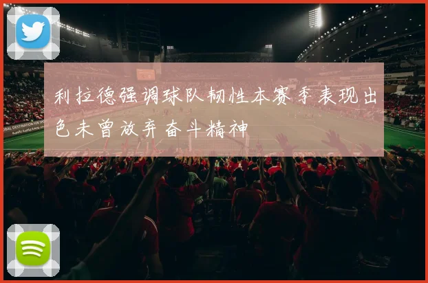 利拉德强调球队韧性本赛季表现出色未曾放弃奋斗精神