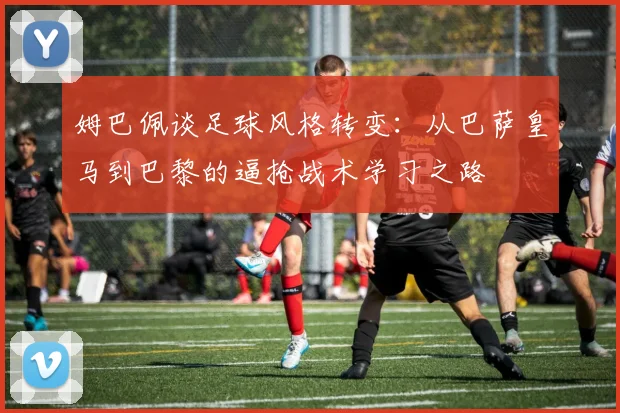 姆巴佩谈足球风格转变：从巴萨皇马到巴黎的逼抢战术学习之路