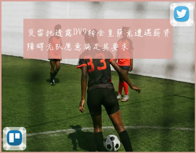 莫雷托透露DV9转会皇萨竞遭遇薪资障碍无队愿意满足其要求
