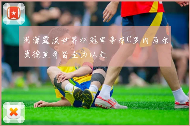 冯潇霆谈世界杯冠军争夺C罗内马尔莫德里奇皆全力以赴