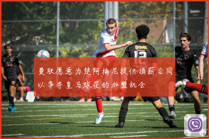 曼联愿意为楚阿梅尼提供顶薪合同以争夺皇马球星的加盟机会