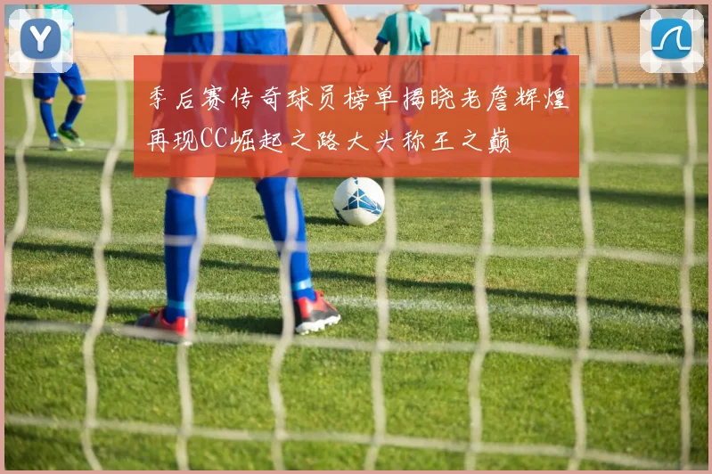 季后赛传奇球员榜单揭晓老詹辉煌再现CC崛起之路大头称王之巅