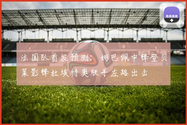 法国队首发预测：姆巴佩中锋登贝莱影锋杜埃特奥联手左路出击