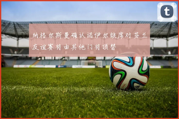 纳格尔斯曼确认诺伊尔缺席对芬兰友谊赛将由其他门将顶替