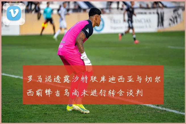 罗马诺透露沙特联库迪西亚与切尔西前锋吉乌尚未进行转会谈判
