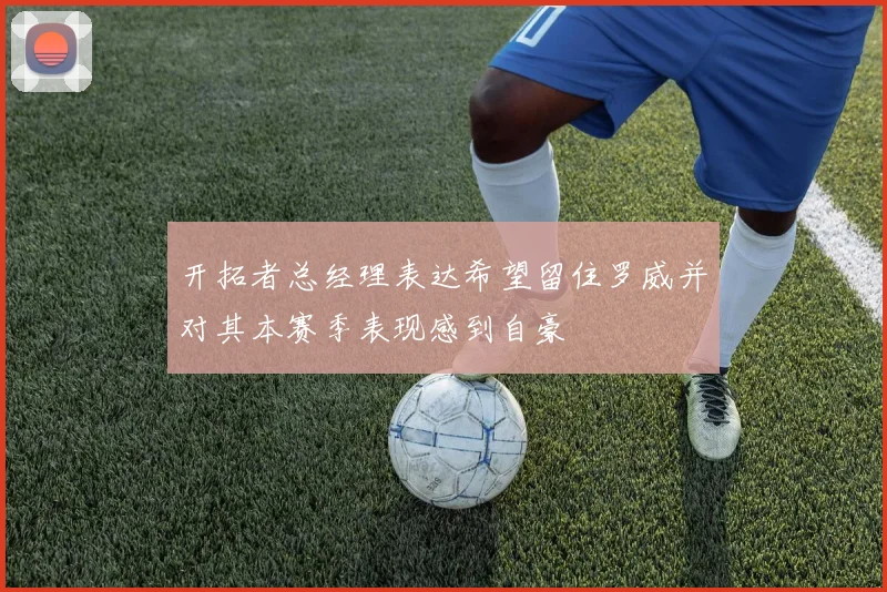 开拓者总经理表达希望留住罗威并对其本赛季表现感到自豪