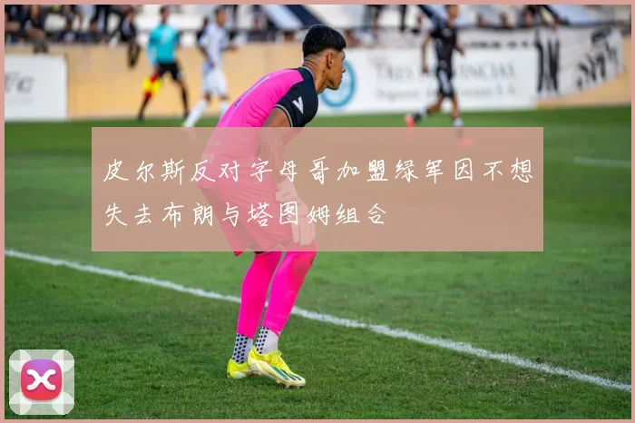皮尔斯反对字母哥加盟绿军因不想失去布朗与塔图姆组合
