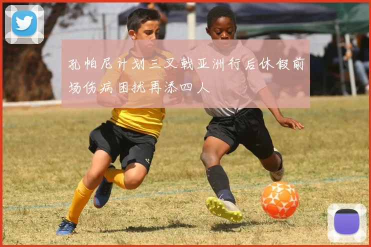 孔帕尼计划三叉戟亚洲行后休假前场伤病困扰再添四人